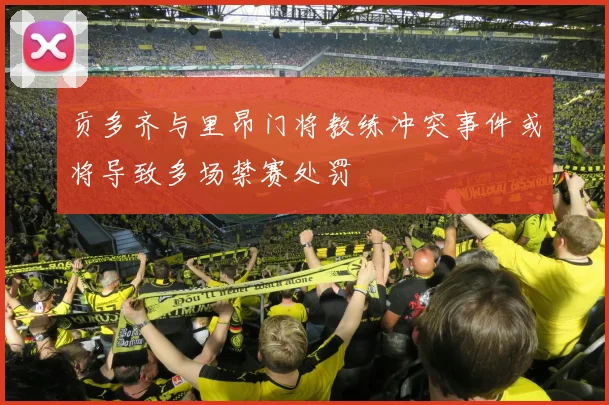 贡多齐与里昂门将教练冲突事件或将导致多场禁赛处罚