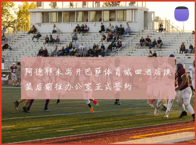 阿德耶米离开巴萨体育城回酒店换装后前往办公室正式签约